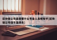 区块链公司最需要什么专业人员呢知乎[区块链公司值不值得去]